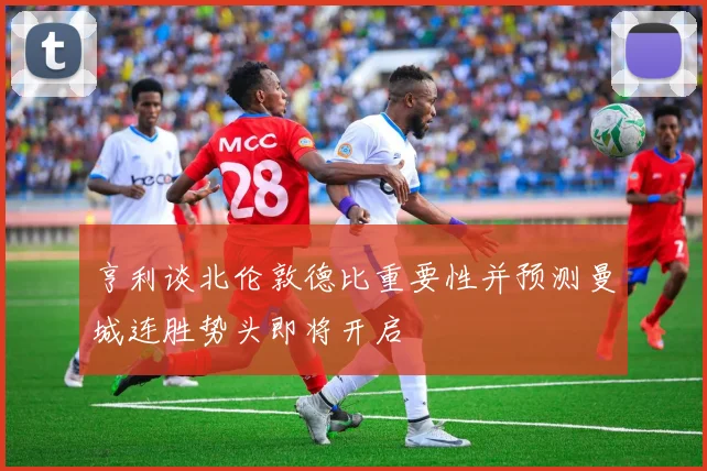 亨利谈北伦敦德比重要性并预测曼城连胜势头即将开启