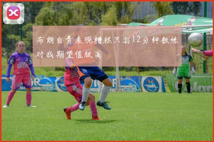 布朗自责表现糟糕只打12分钟教练对我期望值极高