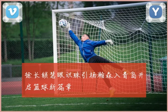 徐长锁慧眼识珠引杨瀚森入青岛开启篮球新篇章