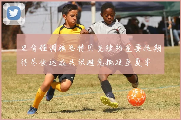 里肯强调施洛特贝克续约重要性期待尽快达成共识避免拖延至夏季