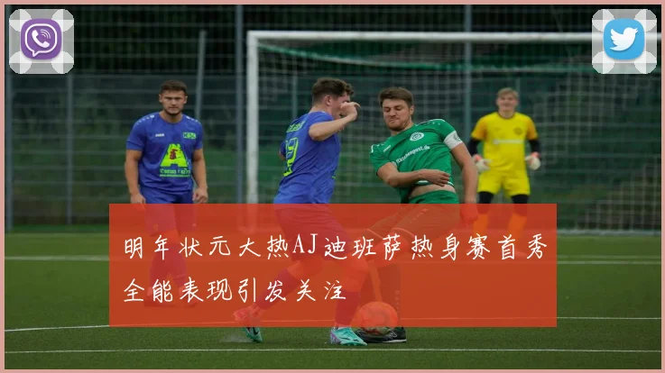 明年状元大热AJ迪班萨热身赛首秀全能表现引发关注
