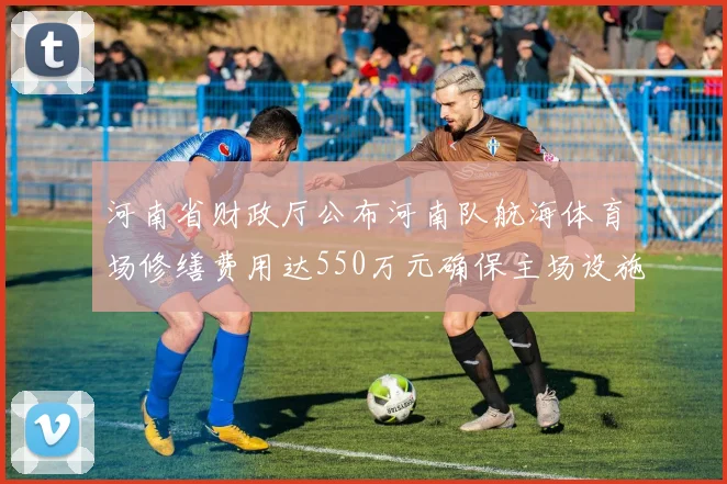 河南省财政厅公布河南队航海体育场修缮费用达550万元确保主场设施安全