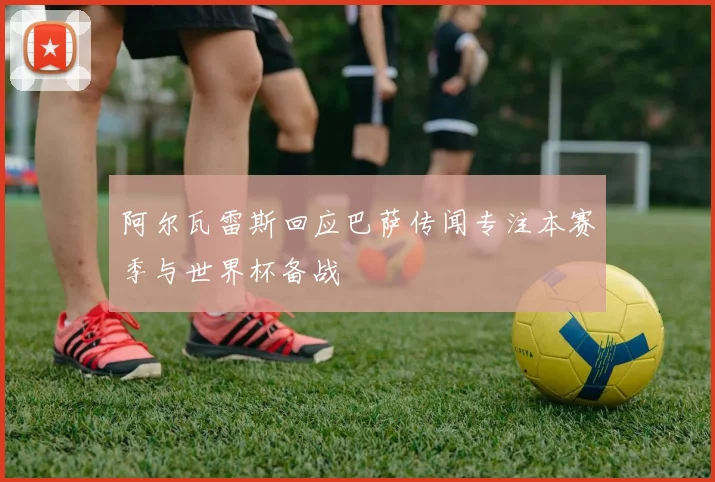 阿尔瓦雷斯回应巴萨传闻专注本赛季与世界杯备战