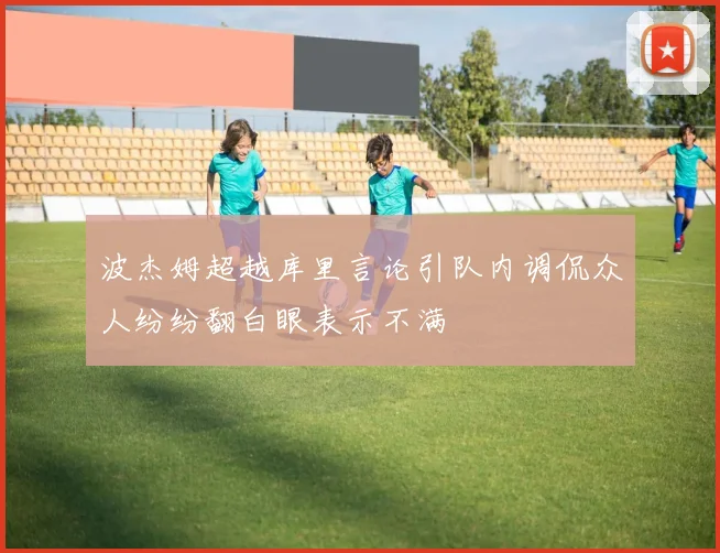 波杰姆超越库里言论引队内调侃众人纷纷翻白眼表示不满