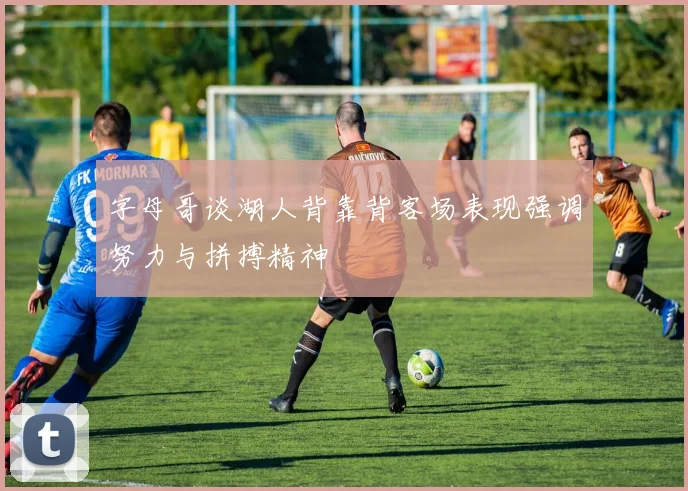 字母哥谈湖人背靠背客场表现强调努力与拼搏精神