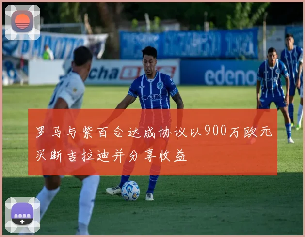 罗马与紫百合达成协议以900万欧元买断吉拉迪并分享收益