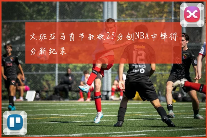 文班亚马首节狂砍25分创NBA中锋得分新纪录