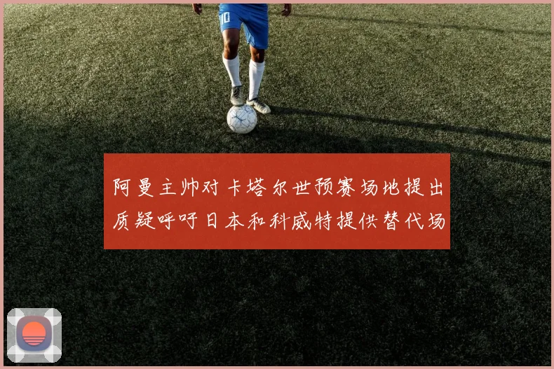 阿曼主帅对卡塔尔世预赛场地提出质疑呼吁日本和科威特提供替代场馆