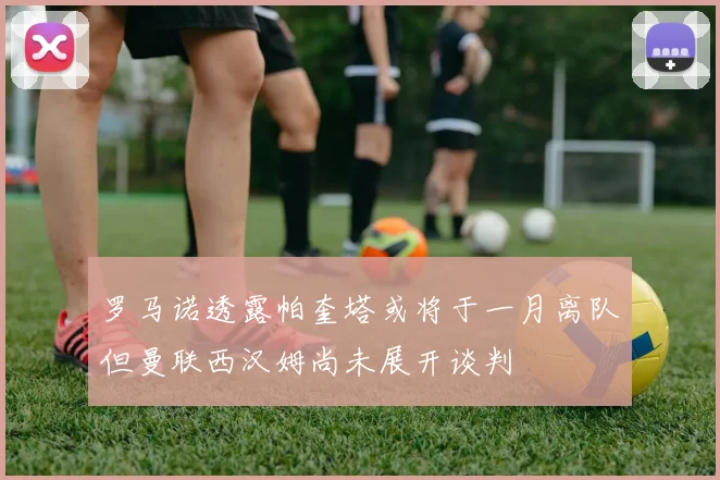 罗马诺透露帕奎塔或将于一月离队但曼联西汉姆尚未展开谈判
