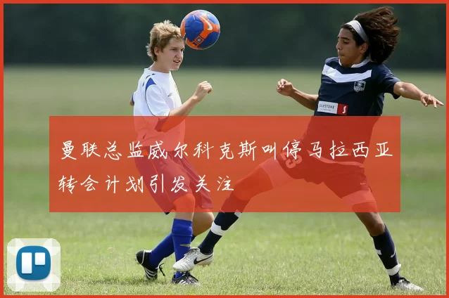 曼联总监威尔科克斯叫停马拉西亚转会计划引发关注