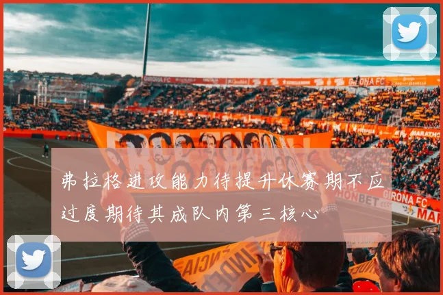 弗拉格进攻能力待提升休赛期不应过度期待其成队内第三核心