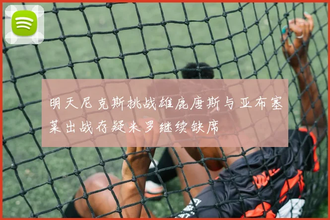 明天尼克斯挑战雄鹿唐斯与亚布塞莱出战存疑米罗继续缺席