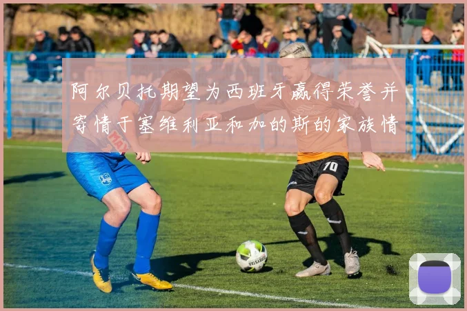 阿尔贝托期望为西班牙赢得荣誉并寄情于塞维利亚和加的斯的家族情怀