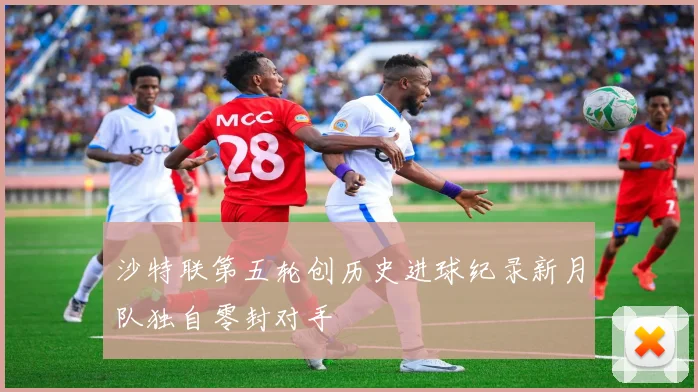 沙特联第五轮创历史进球纪录新月队独自零封对手