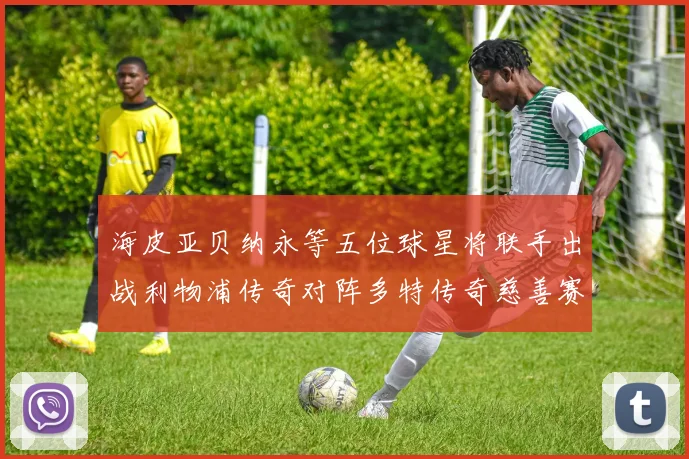 海皮亚贝纳永等五位球星将联手出战利物浦传奇对阵多特传奇慈善赛