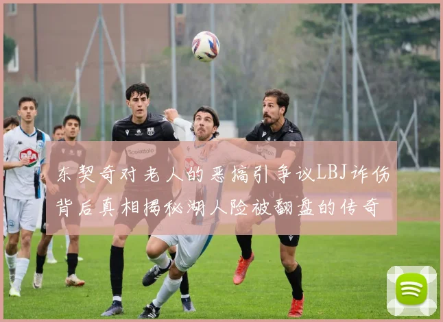 东契奇对老人的恶搞引争议LBJ诈伤背后真相揭秘湖人险被翻盘的传奇故事