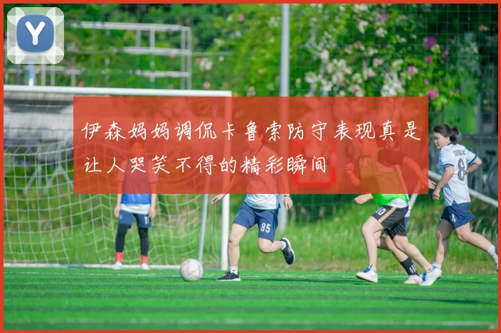伊森妈妈调侃卡鲁索防守表现真是让人哭笑不得的精彩瞬间