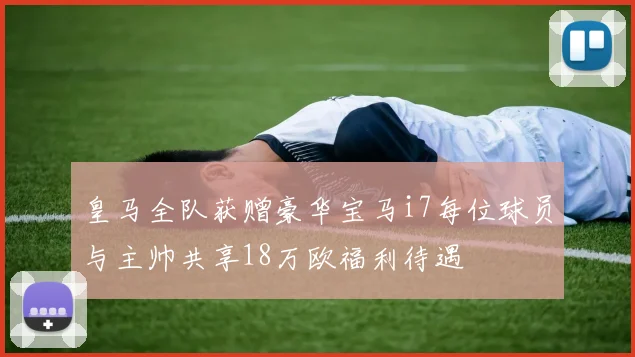皇马全队获赠豪华宝马i7每位球员与主帅共享18万欧福利待遇