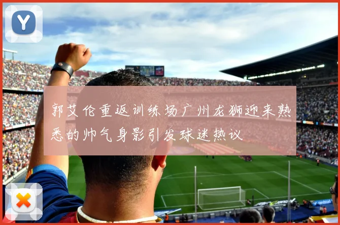 郭艾伦重返训练场广州龙狮迎来熟悉的帅气身影引发球迷热议