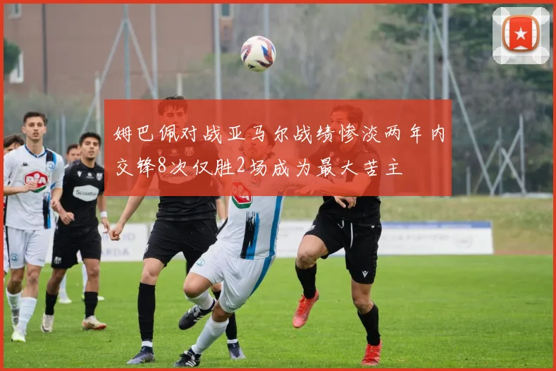 姆巴佩对战亚马尔战绩惨淡两年内交锋8次仅胜2场成为最大苦主