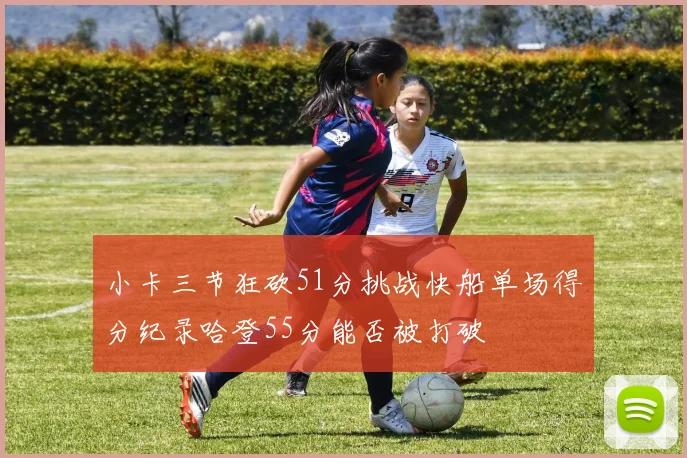 小卡三节狂砍51分挑战快船单场得分纪录哈登55分能否被打破