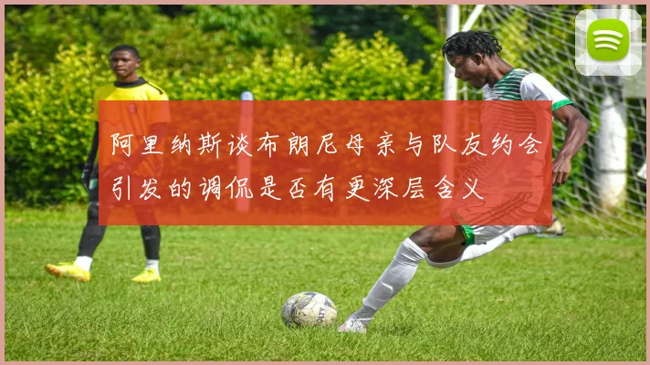 阿里纳斯谈布朗尼母亲与队友约会引发的调侃是否有更深层含义