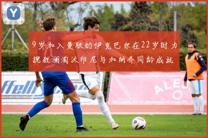 9岁加入曼联的伊克巴尔在22岁时力挽狂澜淘汰印尼与加纳乔同龄成就辉煌